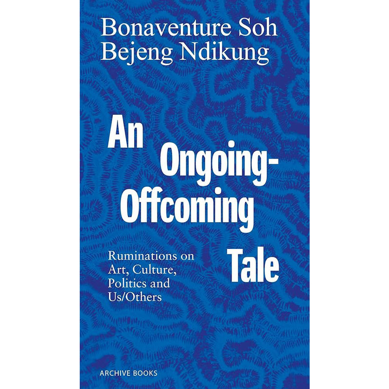 Bonaventure Soh Bejeng Ndikung. An Ongoing-Offcoming Tale: Ruminations on Art, Culture, Politics and Us/Others