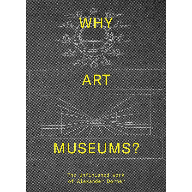 Sarah Blythe, Andrew Matinez. Why Art Museums? The Unfinished Work of Alexander Dorner